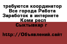 требуются координатор - Все города Работа » Заработок в интернете   . Коми респ.,Сыктывкар г.